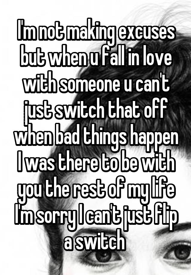 I'm not making excuses but when u fall in love with someone u can't just switch that off when bad things happen I was there to be with you the rest of my life I'm sorry I can't just flip a switch 