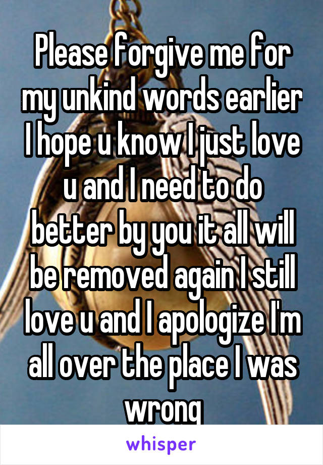 Please forgive me for my unkind words earlier I hope u know I just love u and I need to do better by you it all will be removed again I still love u and I apologize I'm all over the place I was wrong