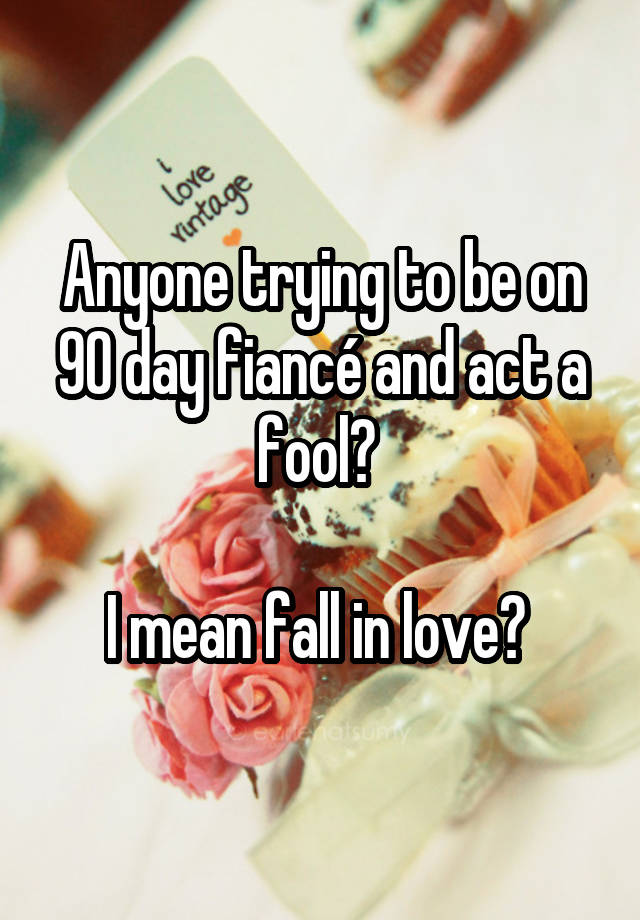 Anyone trying to be on 90 day fiancé and act a fool? 

I mean fall in love? 