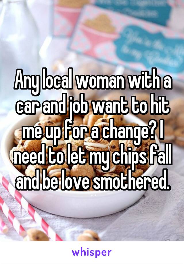 Any local woman with a car and job want to hit me up for a change? I need to let my chips fall and be love smothered.