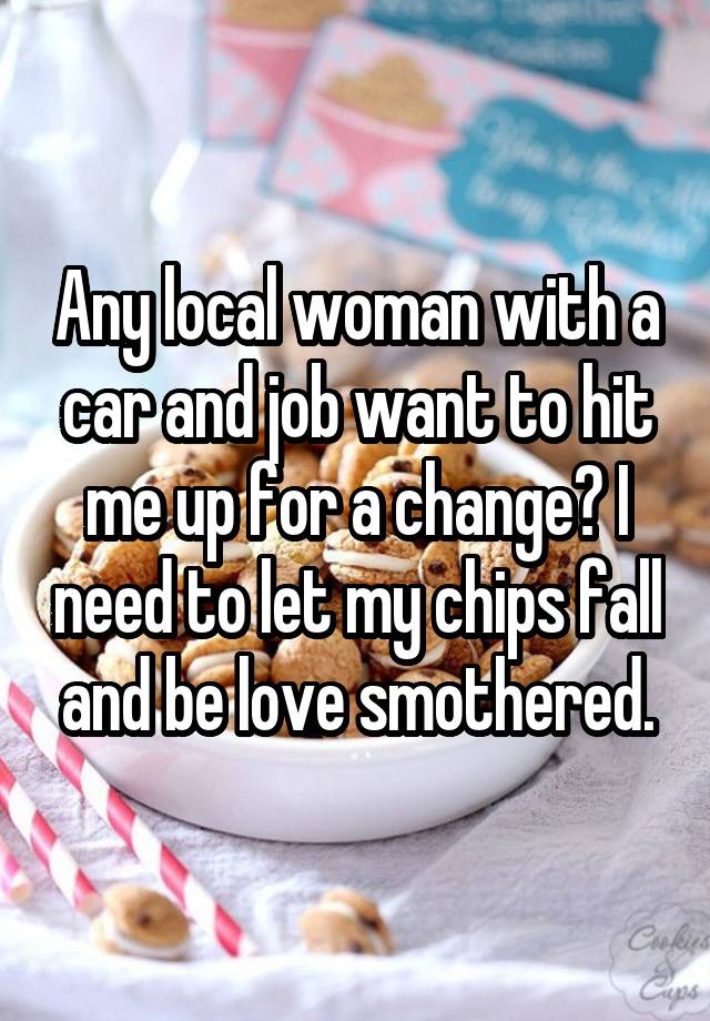 Any local woman with a car and job want to hit me up for a change? I need to let my chips fall and be love smothered.