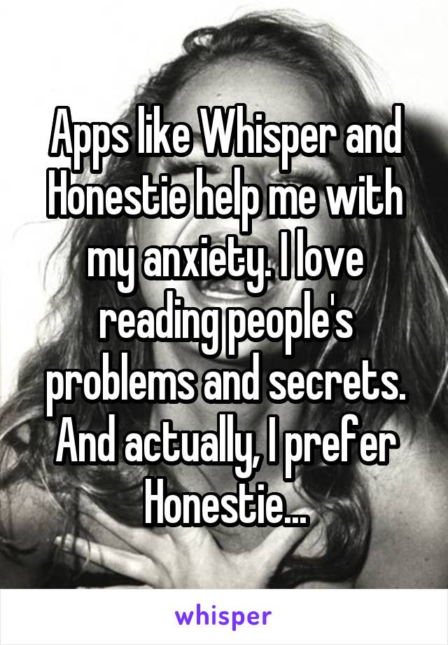 Apps like Whisper and Honestie help me with my anxiety. I love reading people's problems and secrets. And actually, I prefer Honestie...