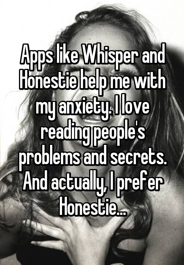 Apps like Whisper and Honestie help me with my anxiety. I love reading people's problems and secrets. And actually, I prefer Honestie...