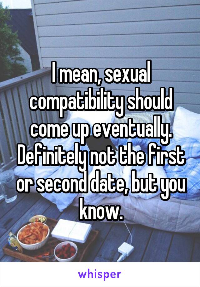 I mean, sexual compatibility should come up eventually. Definitely not the first or second date, but you know.