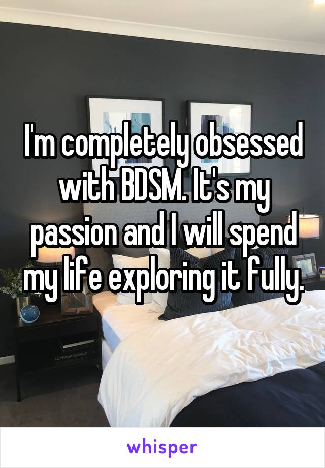 I'm completely obsessed with BDSM. It's my passion and I will spend my life exploring it fully. 