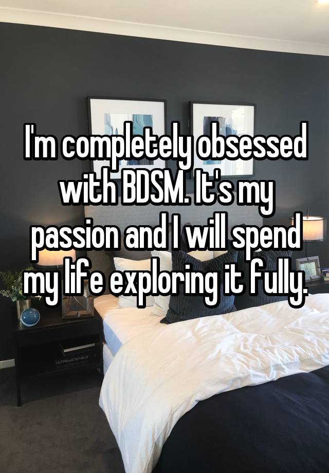 I'm completely obsessed with BDSM. It's my passion and I will spend my life exploring it fully. 