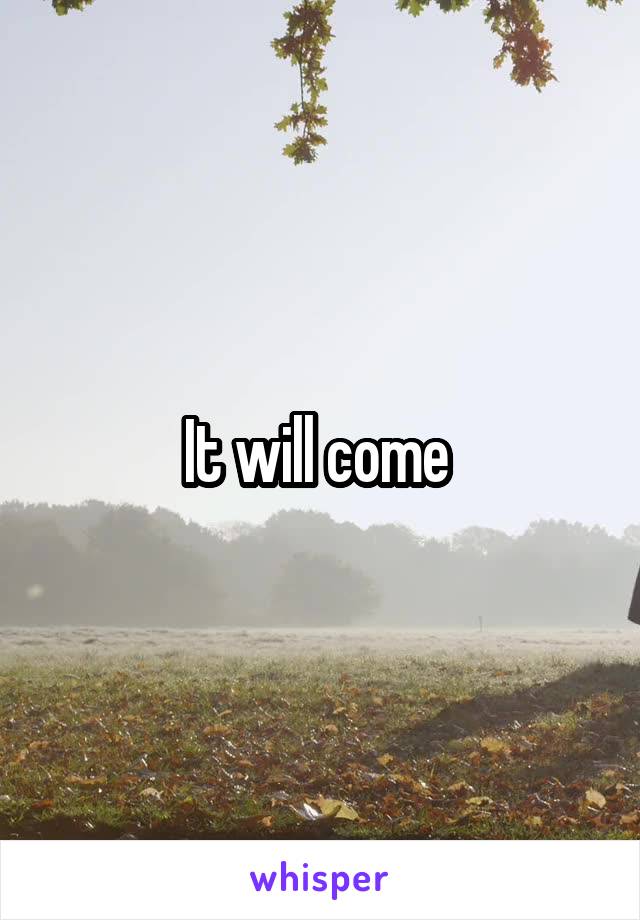 It will come 