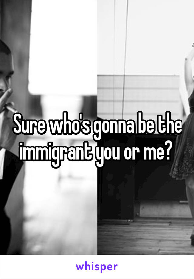 Sure who's gonna be the immigrant you or me? 