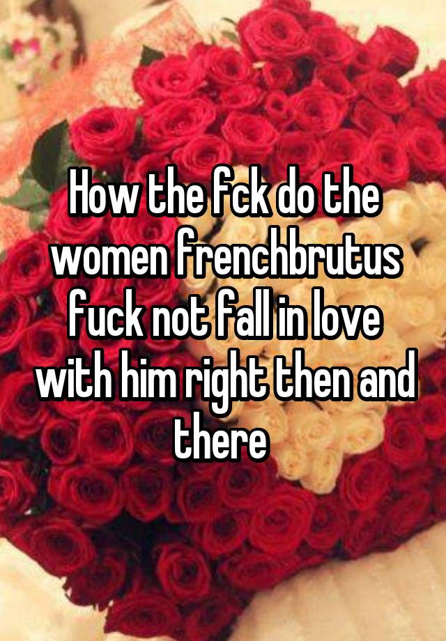 How the fck do the women frenchbrutus fuck not fall in love with him right then and there 