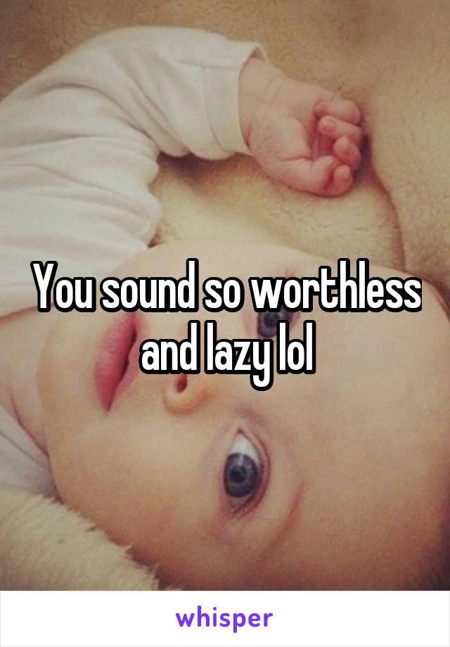 You sound so worthless and lazy lol