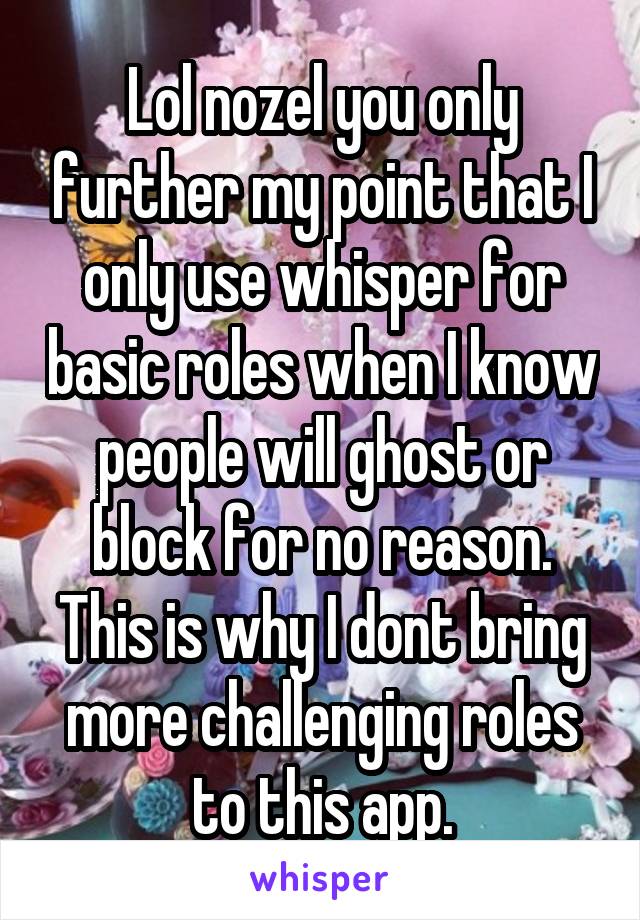 Lol nozel you only further my point that I only use whisper for basic roles when I know people will ghost or block for no reason. This is why I dont bring more challenging roles to this app.