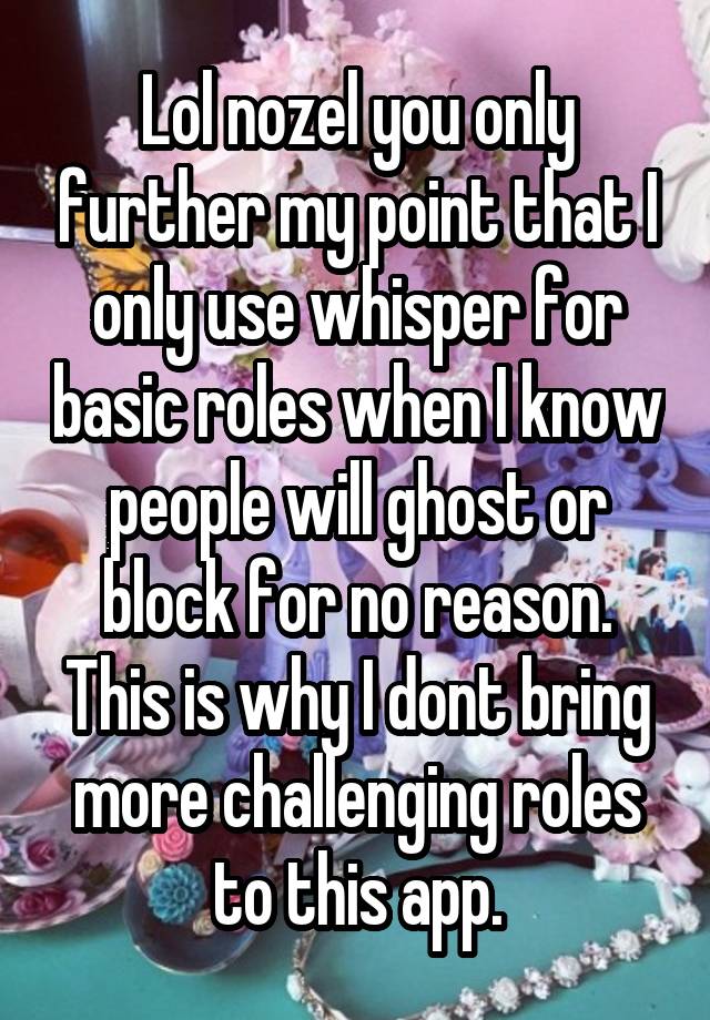 Lol nozel you only further my point that I only use whisper for basic roles when I know people will ghost or block for no reason. This is why I dont bring more challenging roles to this app.