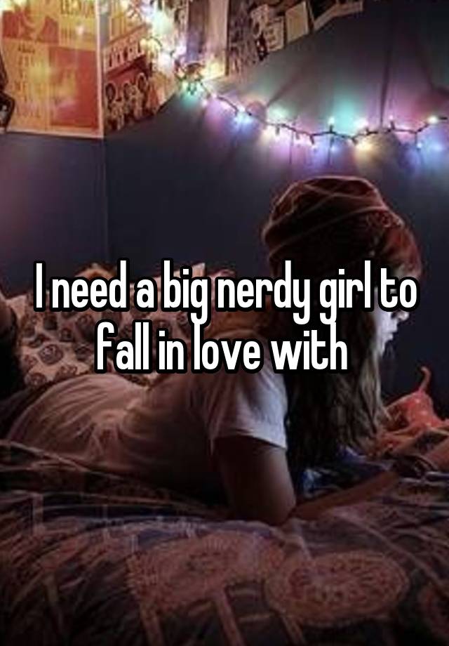 I need a big nerdy girl to fall in love with 