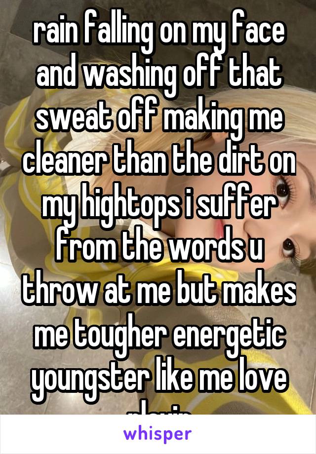 rain falling on my face and washing off that sweat off making me cleaner than the dirt on my hightops i suffer from the words u throw at me but makes me tougher energetic youngster like me love playin