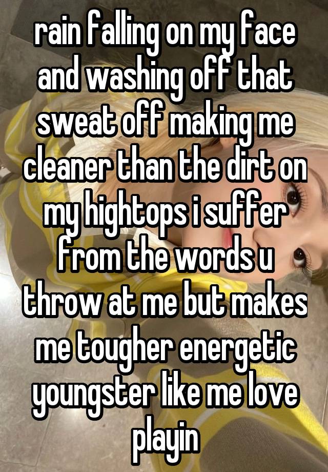 rain falling on my face and washing off that sweat off making me cleaner than the dirt on my hightops i suffer from the words u throw at me but makes me tougher energetic youngster like me love playin