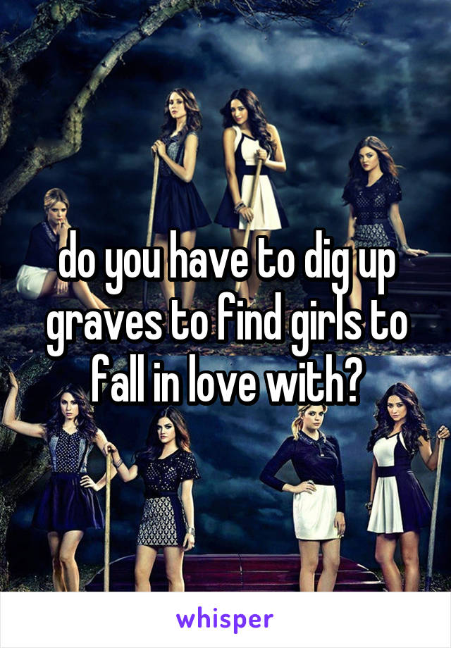 do you have to dig up graves to find girls to fall in love with?