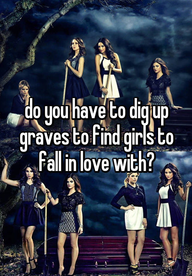 do you have to dig up graves to find girls to fall in love with?