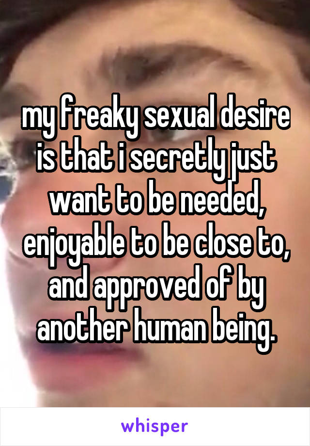 my freaky sexual desire is that i secretly just want to be needed, enjoyable to be close to, and approved of by another human being.