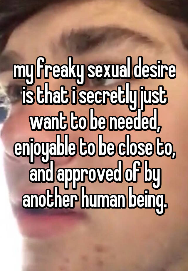 my freaky sexual desire is that i secretly just want to be needed, enjoyable to be close to, and approved of by another human being.