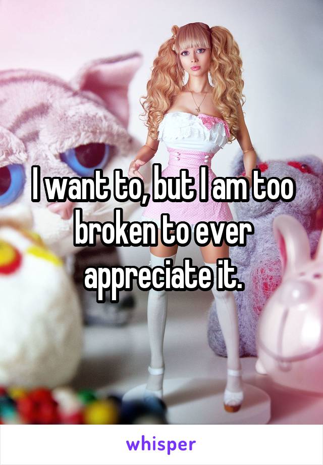 I want to, but I am too broken to ever appreciate it.