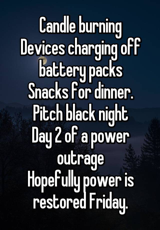 Candle burning
Devices charging off battery packs
Snacks for dinner.
Pitch black night
Day 2 of a power outrage
Hopefully power is restored Friday.