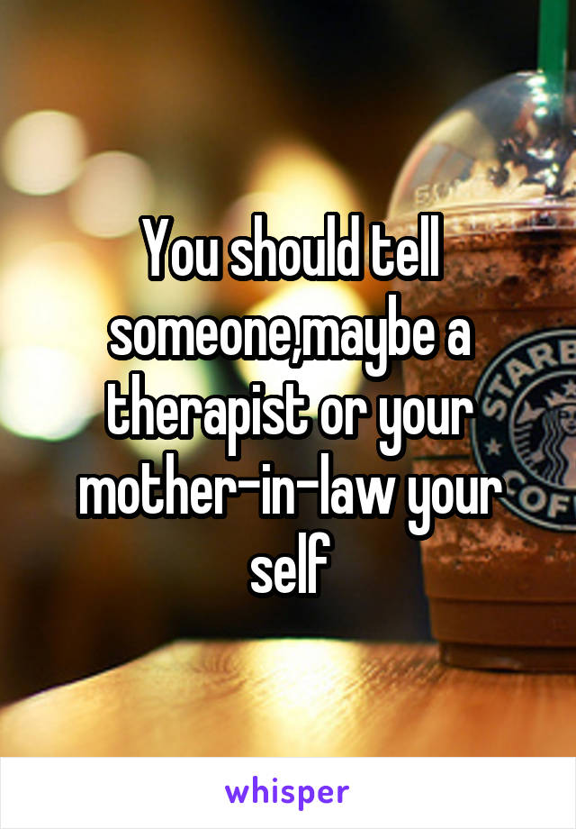 You should tell someone,maybe a therapist or your mother-in-law your self