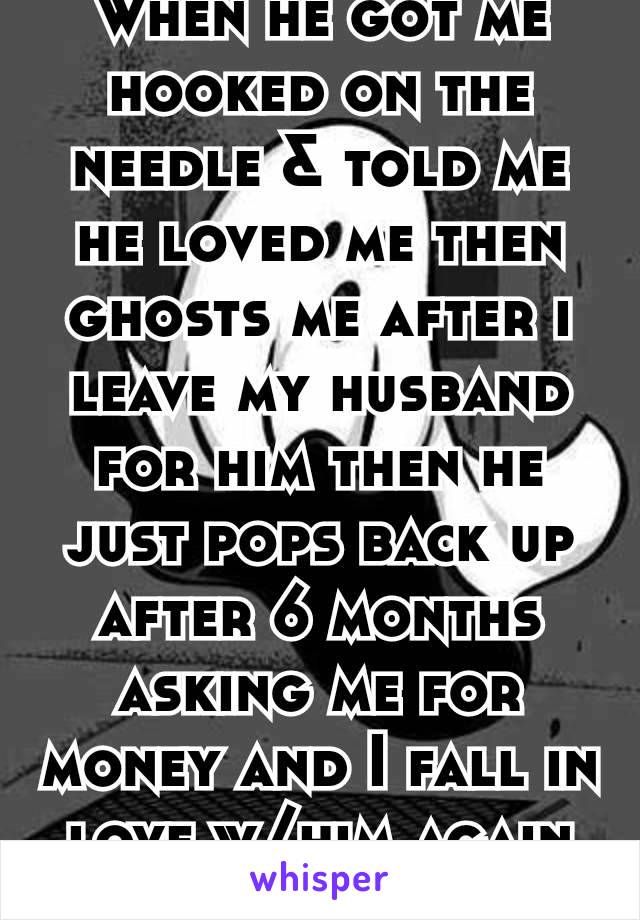 When he got me hooked on the needle & told me he loved me then ghosts me after i leave my husband for him then he just pops back up after 6 months asking me for money and I fall in love w/him again😵