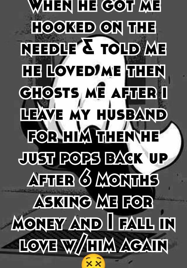 When he got me hooked on the needle & told me he loved me then ghosts me after i leave my husband for him then he just pops back up after 6 months asking me for money and I fall in love w/him again😵