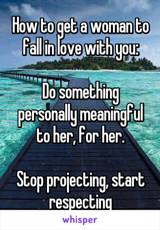 How to get a woman to fall in love with you:

Do something personally meaningful to her, for her.

Stop projecting, start respecting