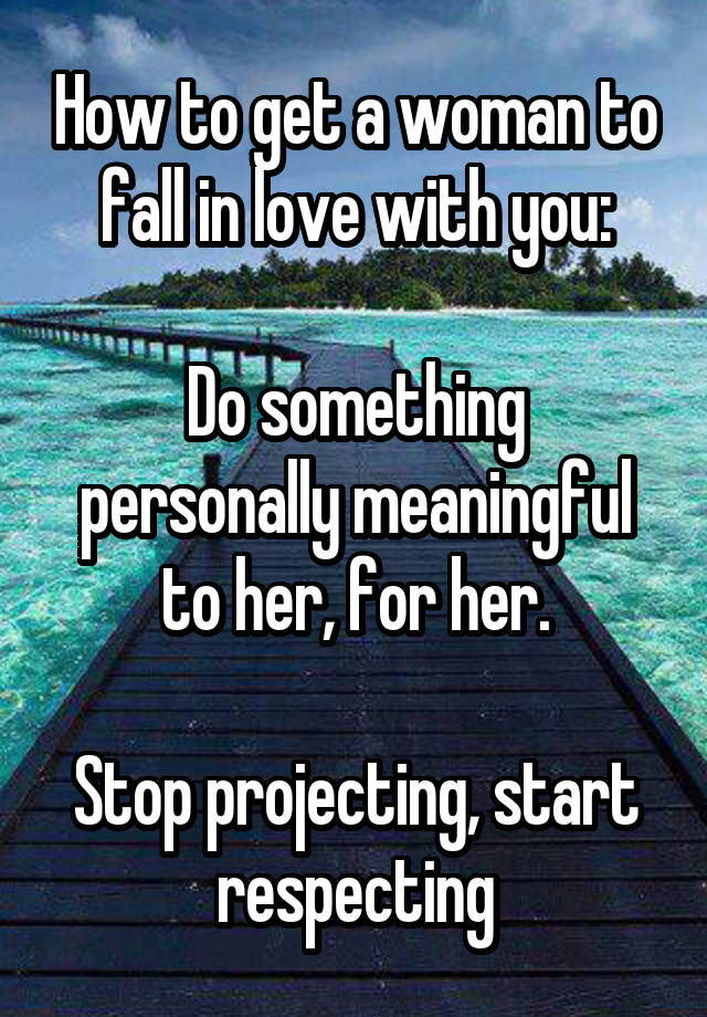 How to get a woman to fall in love with you:

Do something personally meaningful to her, for her.

Stop projecting, start respecting