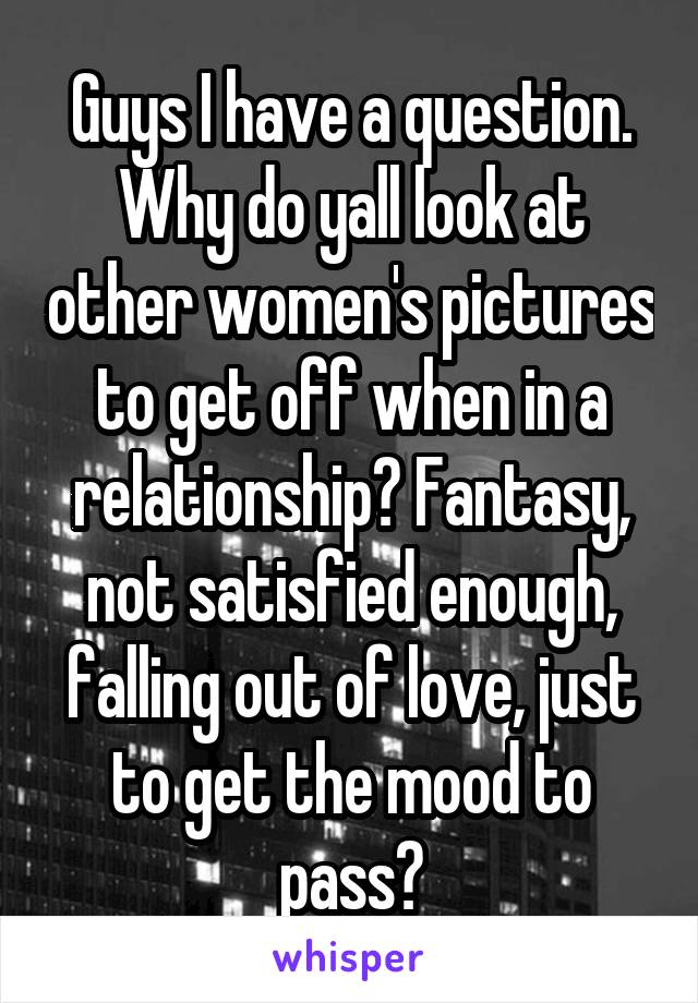 Guys I have a question. Why do yall look at other women's pictures to get off when in a relationship? Fantasy, not satisfied enough, falling out of love, just to get the mood to pass?