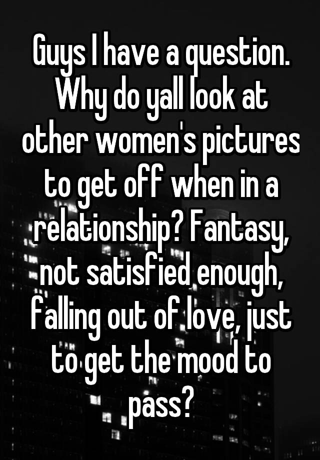 Guys I have a question. Why do yall look at other women's pictures to get off when in a relationship? Fantasy, not satisfied enough, falling out of love, just to get the mood to pass?