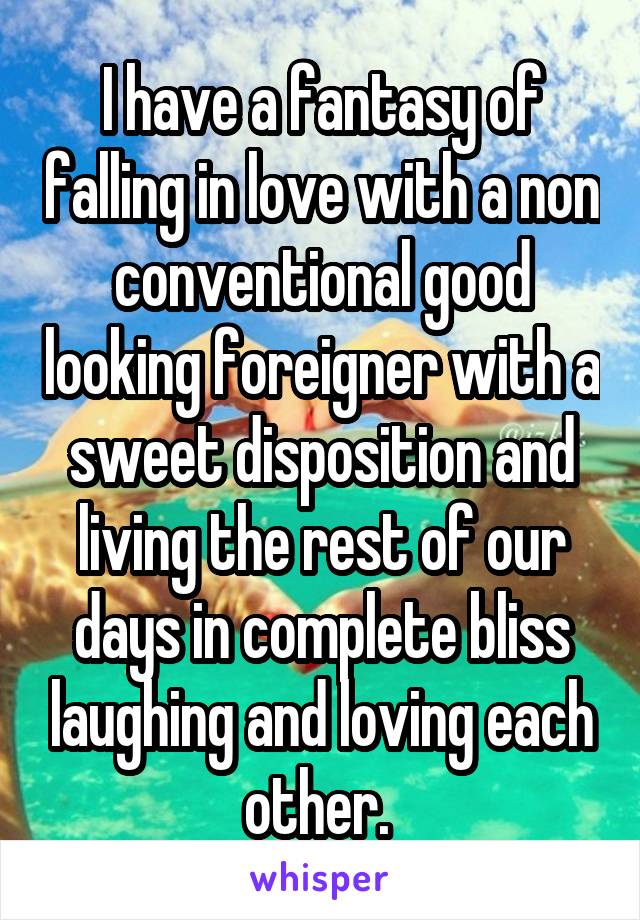 I have a fantasy of falling in love with a non conventional good looking foreigner with a sweet disposition and living the rest of our days in complete bliss laughing and loving each other. 