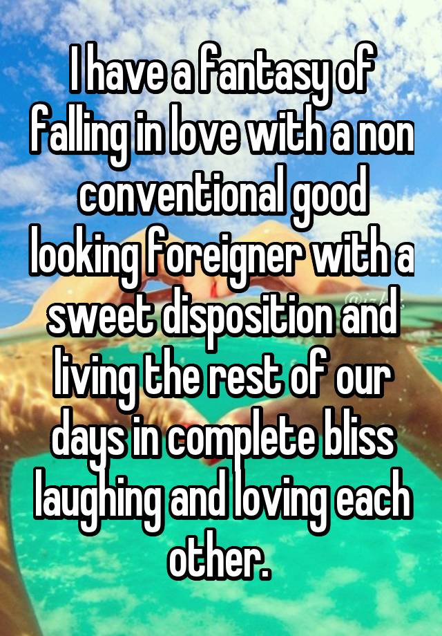 I have a fantasy of falling in love with a non conventional good looking foreigner with a sweet disposition and living the rest of our days in complete bliss laughing and loving each other. 