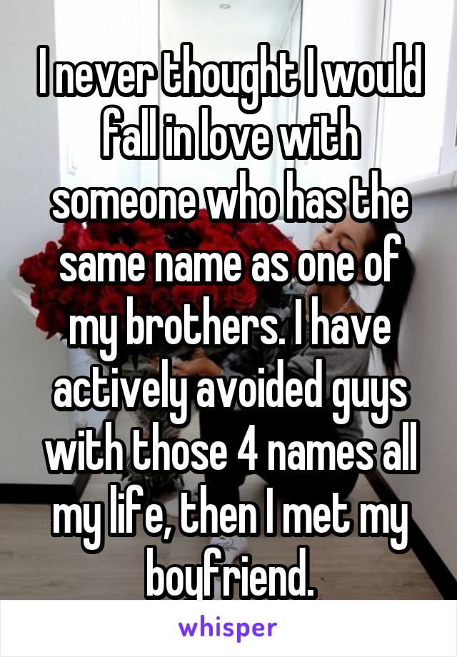 I never thought I would fall in love with someone who has the same name as one of my brothers. I have actively avoided guys with those 4 names all my life, then I met my boyfriend.