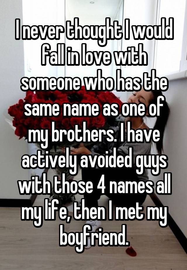 I never thought I would fall in love with someone who has the same name as one of my brothers. I have actively avoided guys with those 4 names all my life, then I met my boyfriend.