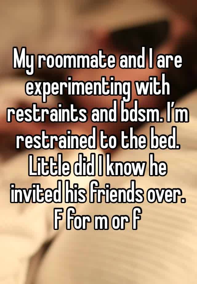 My roommate and I are experimenting with restraints and bdsm. I’m restrained to the bed. Little did I know he invited his friends over. F for m or f 