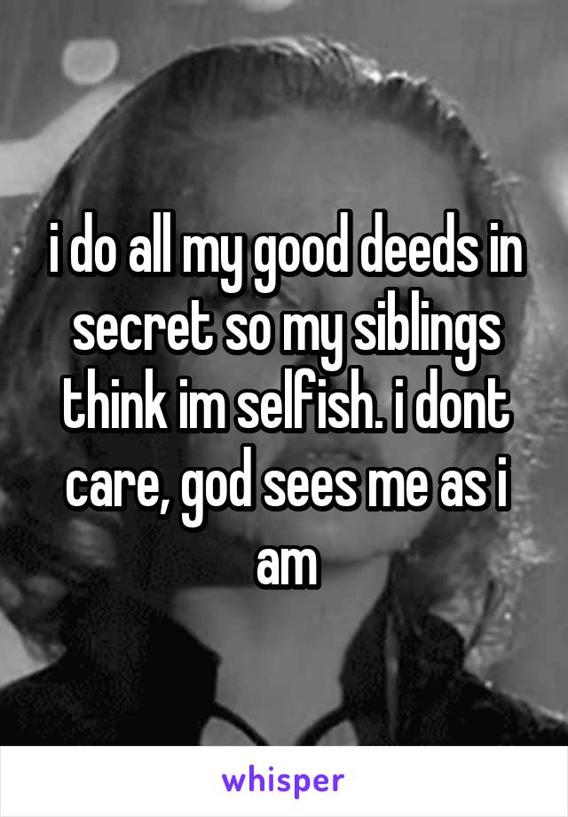 i do all my good deeds in secret so my siblings think im selfish. i dont care, god sees me as i am