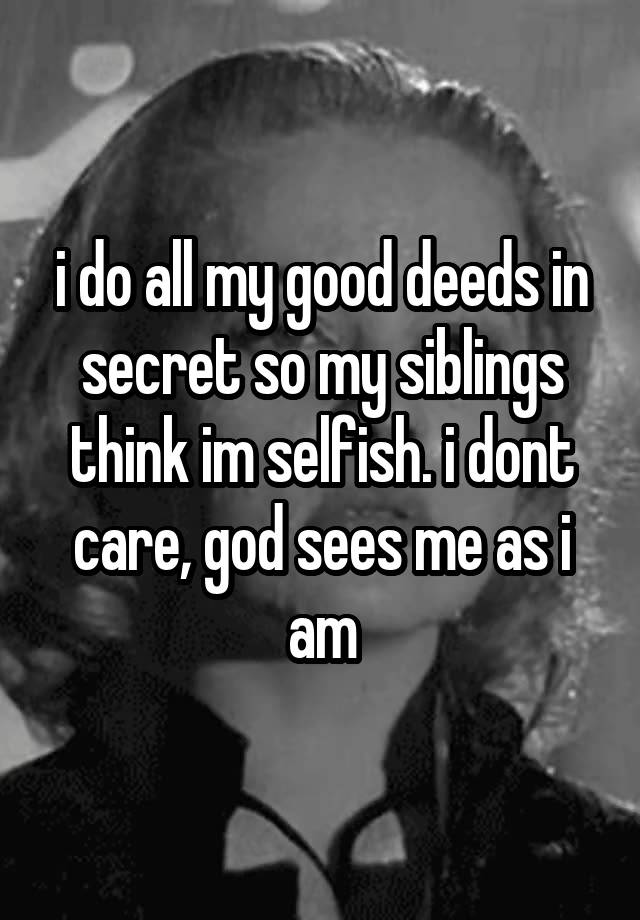 i do all my good deeds in secret so my siblings think im selfish. i dont care, god sees me as i am