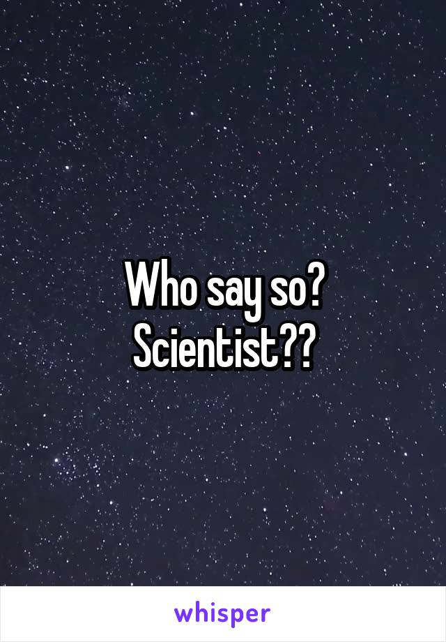 Who say so?
Scientist??