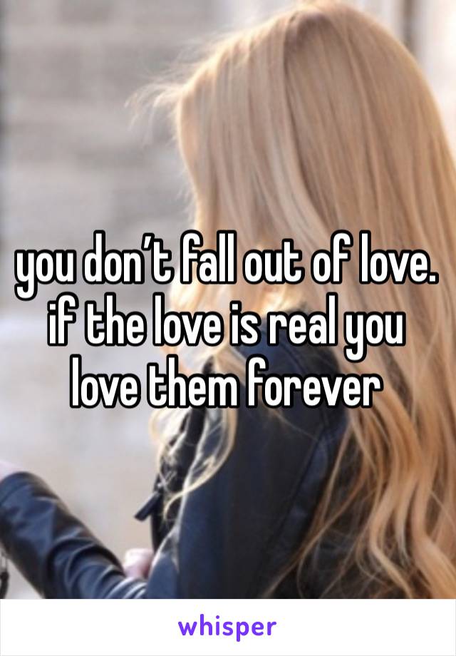 you don’t fall out of love. if the love is real you love them forever 