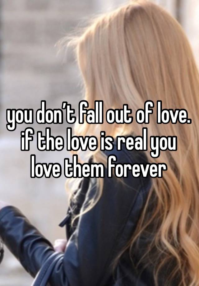 you don’t fall out of love. if the love is real you love them forever 