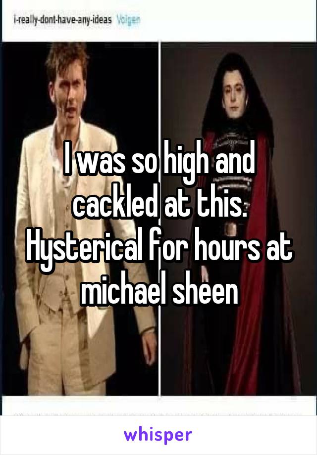 I was so high and cackled at this. Hysterical for hours at michael sheen