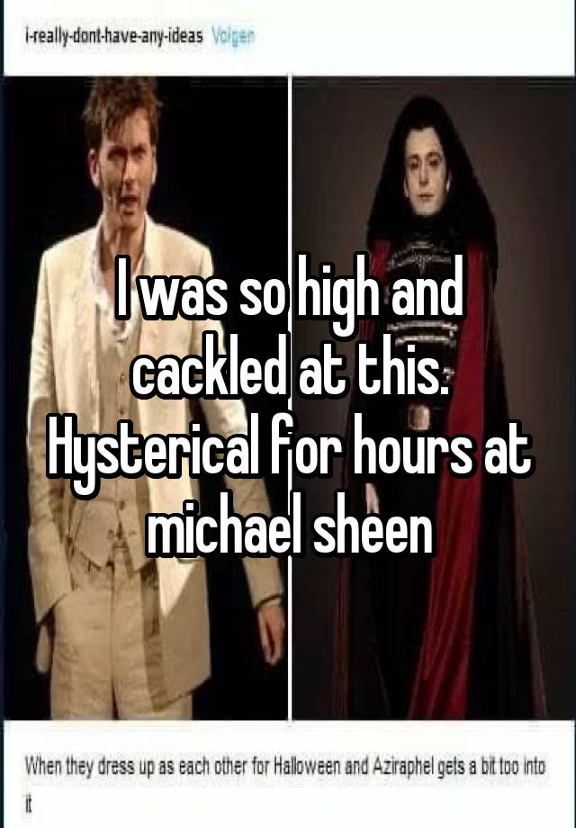 I was so high and cackled at this. Hysterical for hours at michael sheen