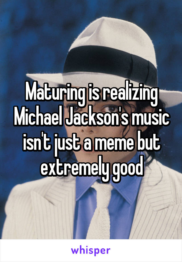 Maturing is realizing Michael Jackson's music isn't just a meme but extremely good