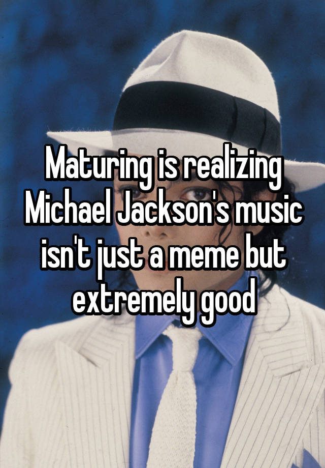 Maturing is realizing Michael Jackson's music isn't just a meme but extremely good