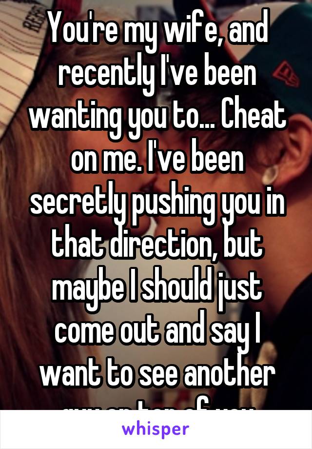 You're my wife, and recently I've been wanting you to... Cheat on me. I've been secretly pushing you in that direction, but maybe I should just come out and say I want to see another guy on top of you