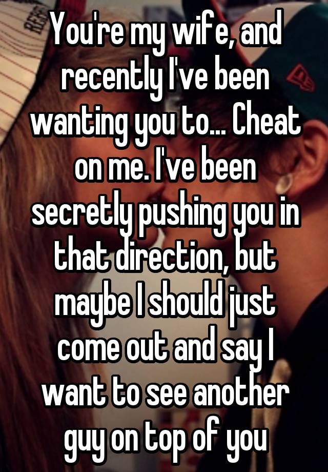 You're my wife, and recently I've been wanting you to... Cheat on me. I've been secretly pushing you in that direction, but maybe I should just come out and say I want to see another guy on top of you