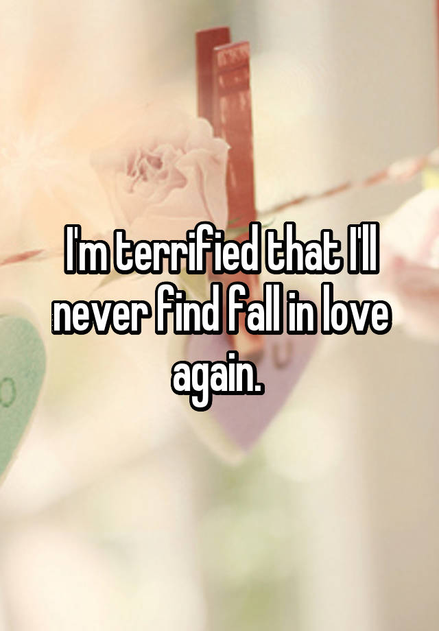 I'm terrified that I'll never find fall in love again. 