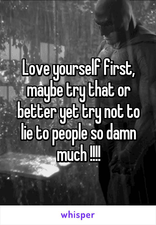 Love yourself first, maybe try that or better yet try not to lie to people so damn much !!!!